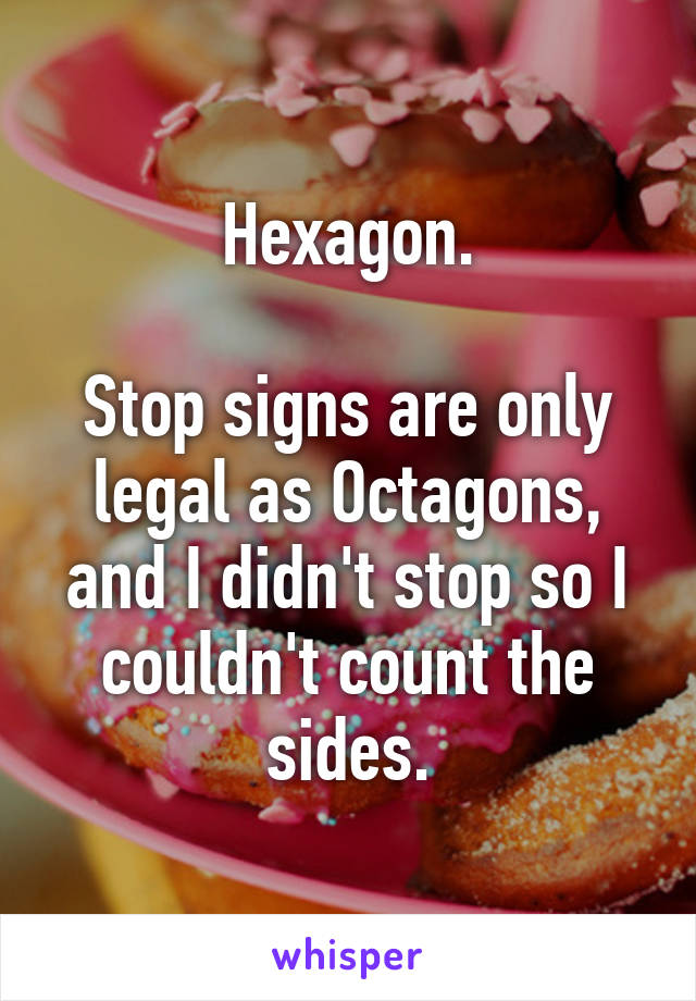 Hexagon.

Stop signs are only legal as Octagons, and I didn't stop so I couldn't count the sides.