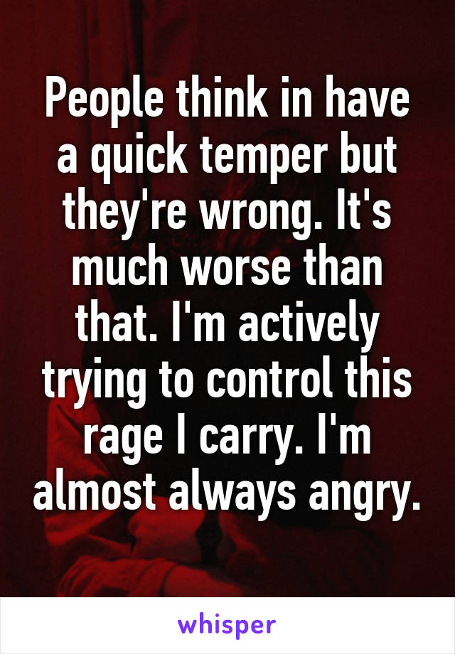 People think in have a quick temper but they're wrong. It's much worse than that. I'm actively trying to control this rage I carry. I'm almost always angry. 