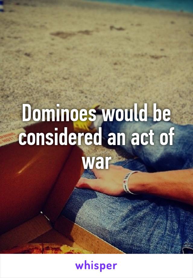 Dominoes would be considered an act of war