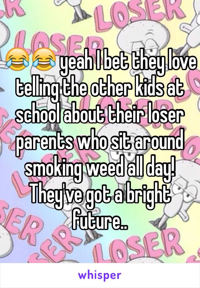 😂😂 yeah I bet they love telling the other kids at school about their loser parents who sit around smoking weed all day! They've got a bright future..