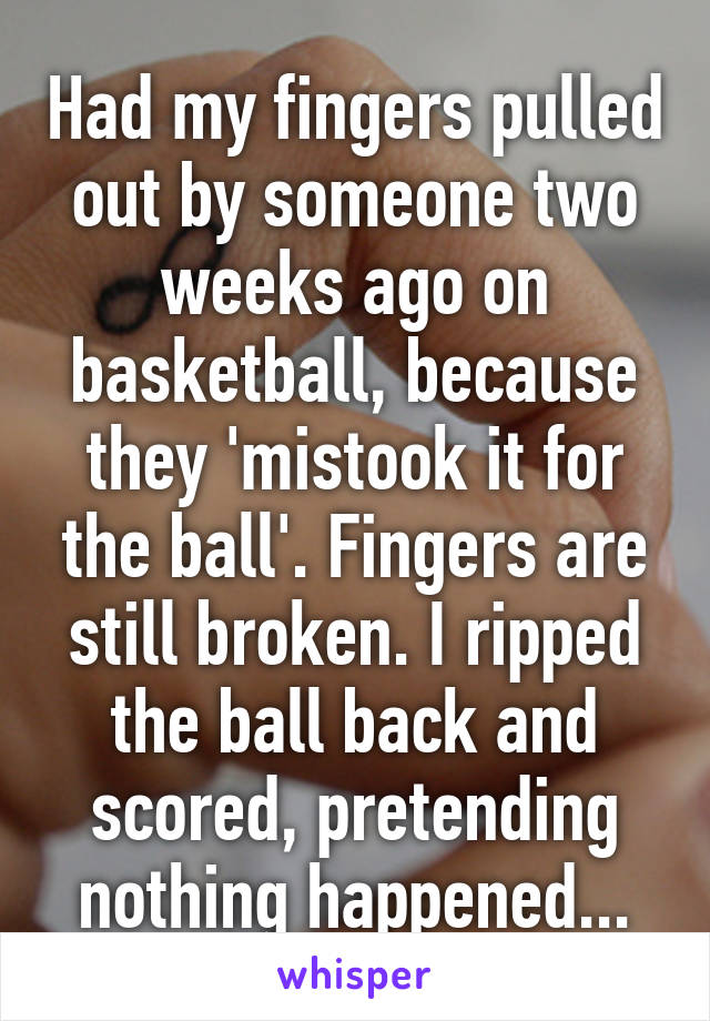 Had my fingers pulled out by someone two weeks ago on basketball, because they 'mistook it for the ball'. Fingers are still broken. I ripped the ball back and scored, pretending nothing happened...