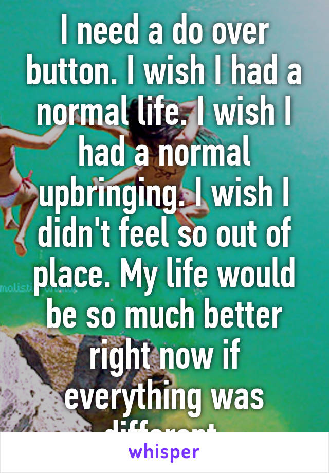 I need a do over button. I wish I had a normal life. I wish I had a normal upbringing. I wish I didn't feel so out of place. My life would be so much better right now if everything was different.