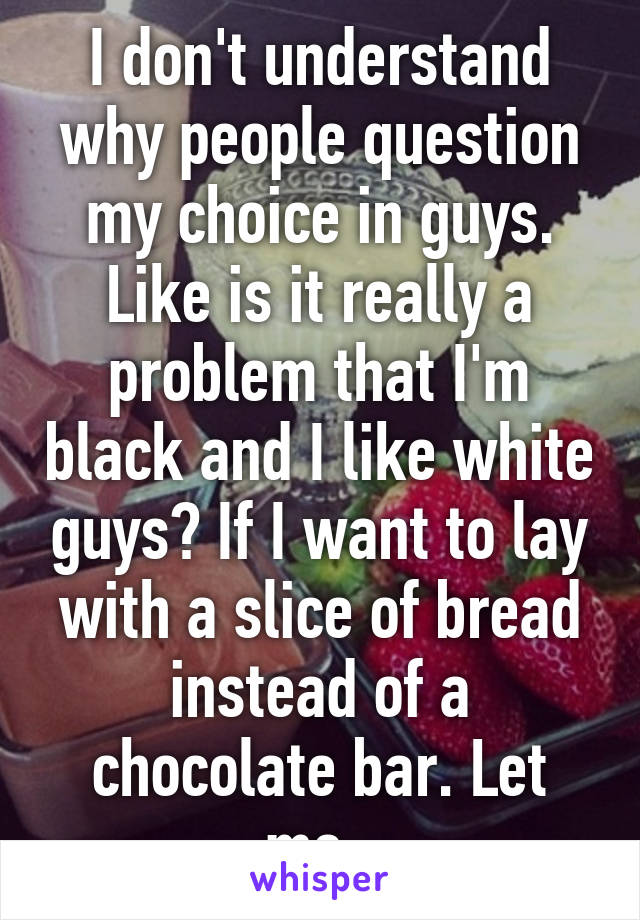 I don't understand why people question my choice in guys. Like is it really a problem that I'm black and I like white guys? If I want to lay with a slice of bread instead of a chocolate bar. Let me. 