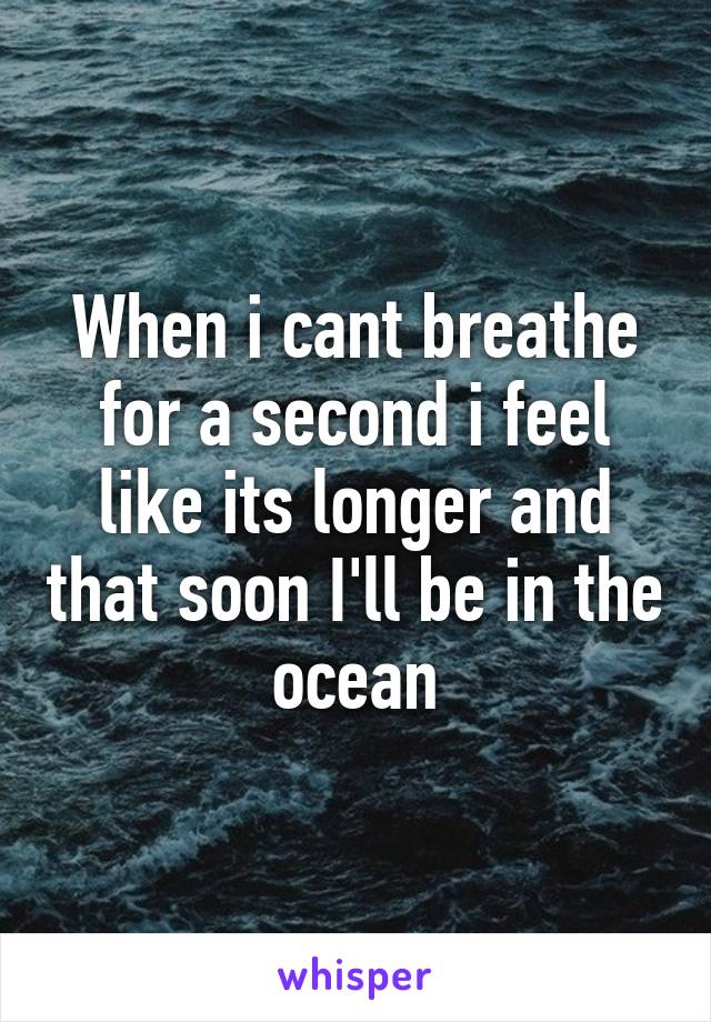 When i cant breathe for a second i feel like its longer and that soon I'll be in the ocean