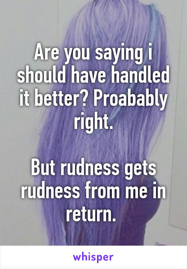 Are you saying i should have handled it better? Proabably right.

But rudness gets rudness from me in return. 