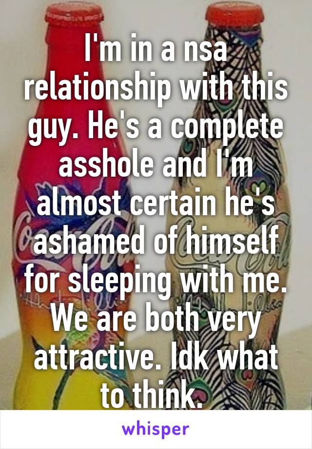 I'm in a nsa relationship with this guy. He's a complete asshole and I'm almost certain he's ashamed of himself for sleeping with me. We are both very attractive. Idk what to think. 