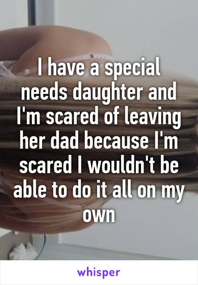 I have a special needs daughter and I'm scared of leaving her dad because I'm scared I wouldn't be able to do it all on my own