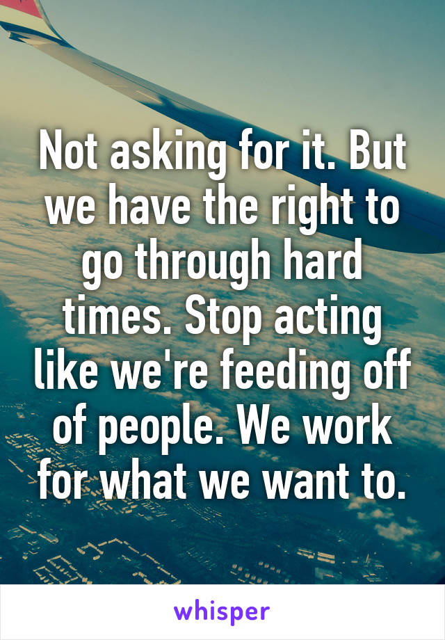 Not asking for it. But we have the right to go through hard times. Stop acting like we're feeding off of people. We work for what we want to.