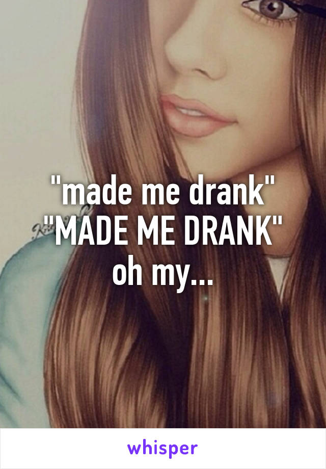 "made me drank"
"MADE ME DRANK"
oh my...