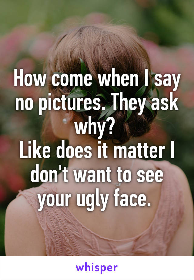 How come when I say no pictures. They ask why? 
Like does it matter I don't want to see your ugly face. 