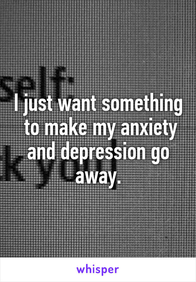 I just want something  to make my anxiety and depression go away.