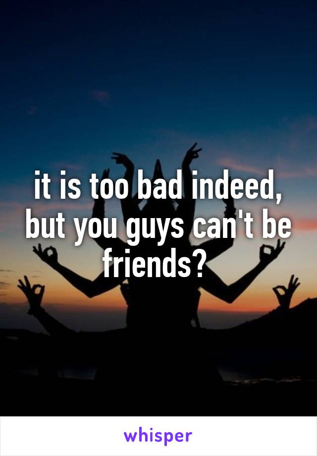 it is too bad indeed, but you guys can't be friends? 