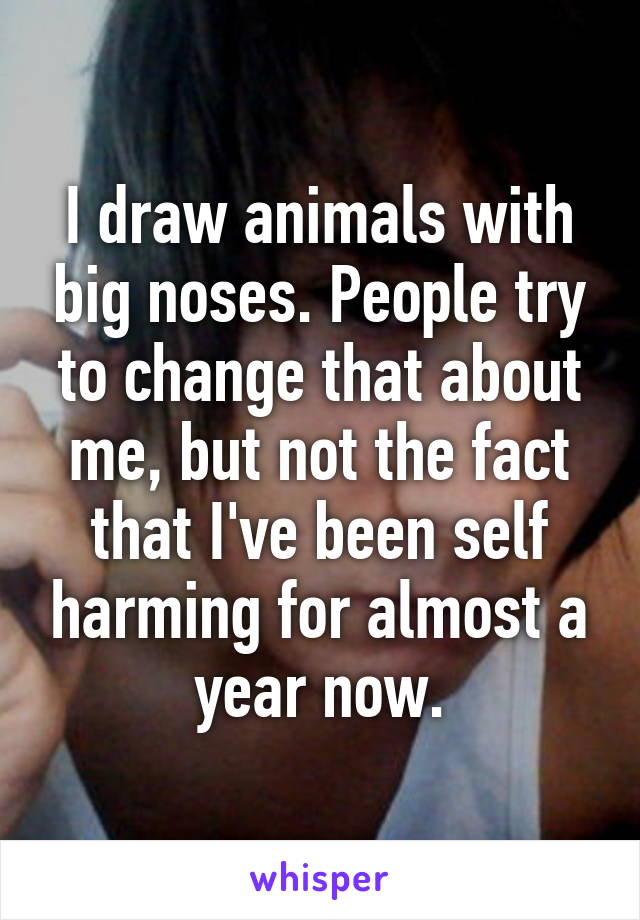 I draw animals with big noses. People try to change that about me, but not the fact that I've been self harming for almost a year now.