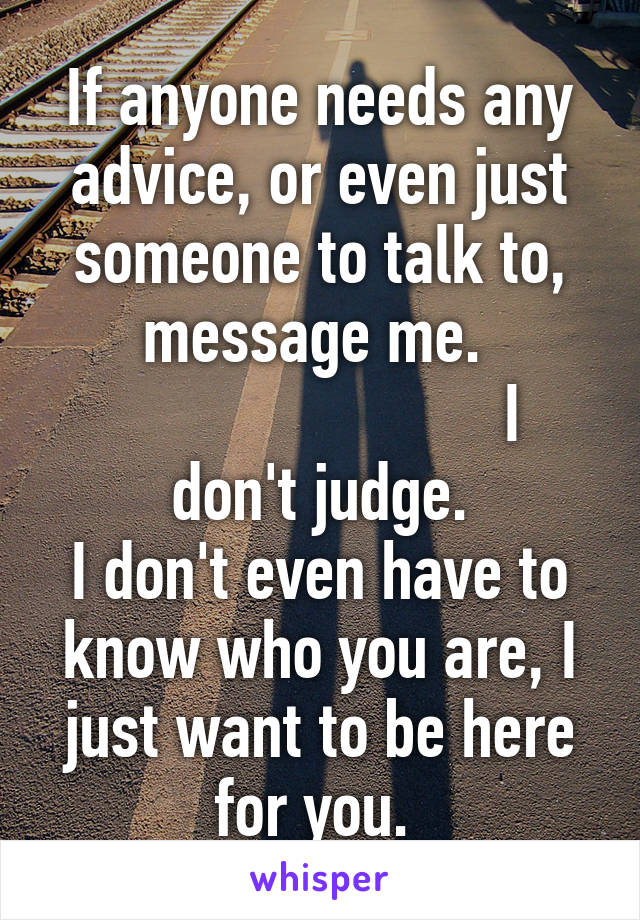 If anyone needs any advice, or even just someone to talk to, message me. 
                        I don't judge.
I don't even have to know who you are, I just want to be here for you. 