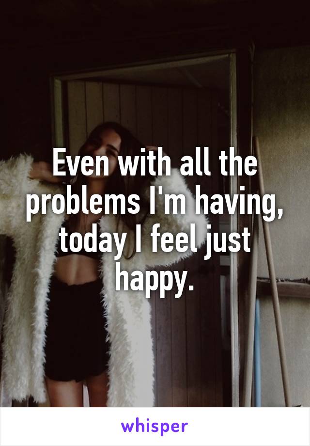 Even with all the problems I'm having, today I feel just happy.