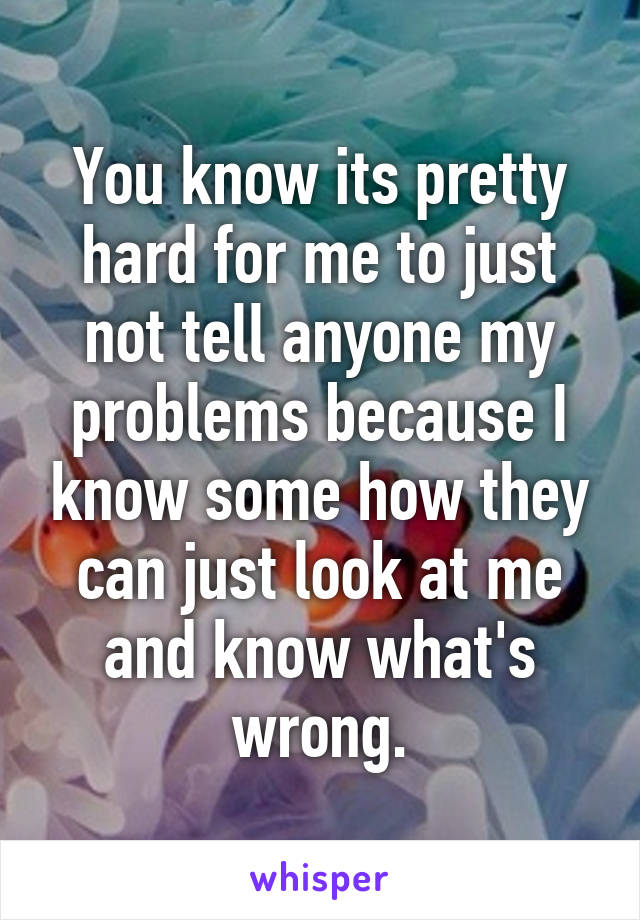 You know its pretty hard for me to just not tell anyone my problems because I know some how they can just look at me and know what's wrong.