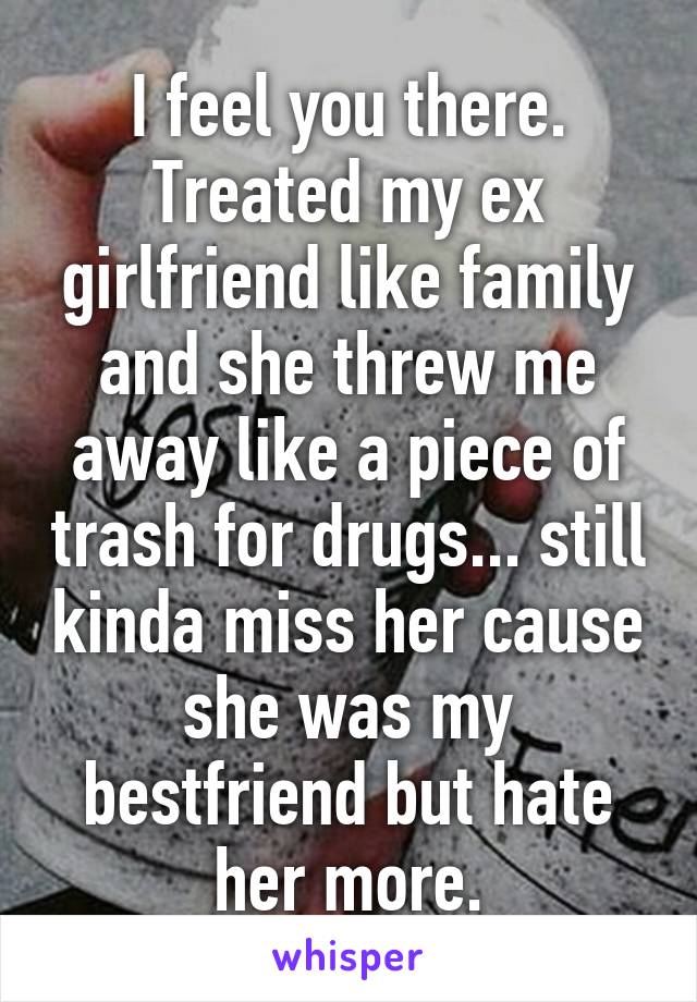 I feel you there. Treated my ex girlfriend like family and she threw me away like a piece of trash for drugs... still kinda miss her cause she was my bestfriend but hate her more.