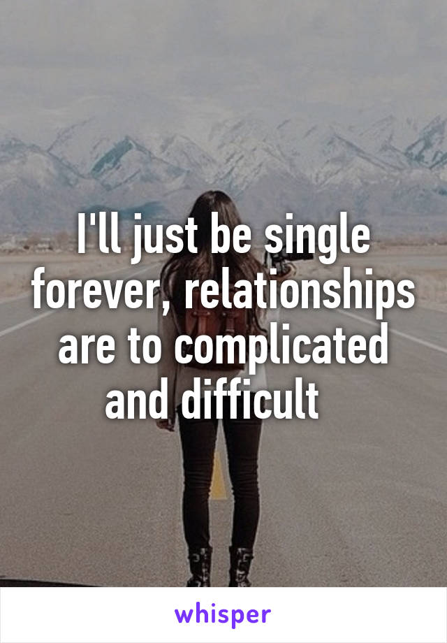 I'll just be single forever, relationships are to complicated and difficult  