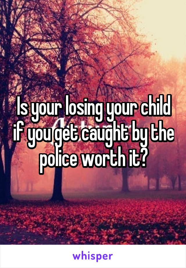 Is your losing your child if you get caught by the police worth it?