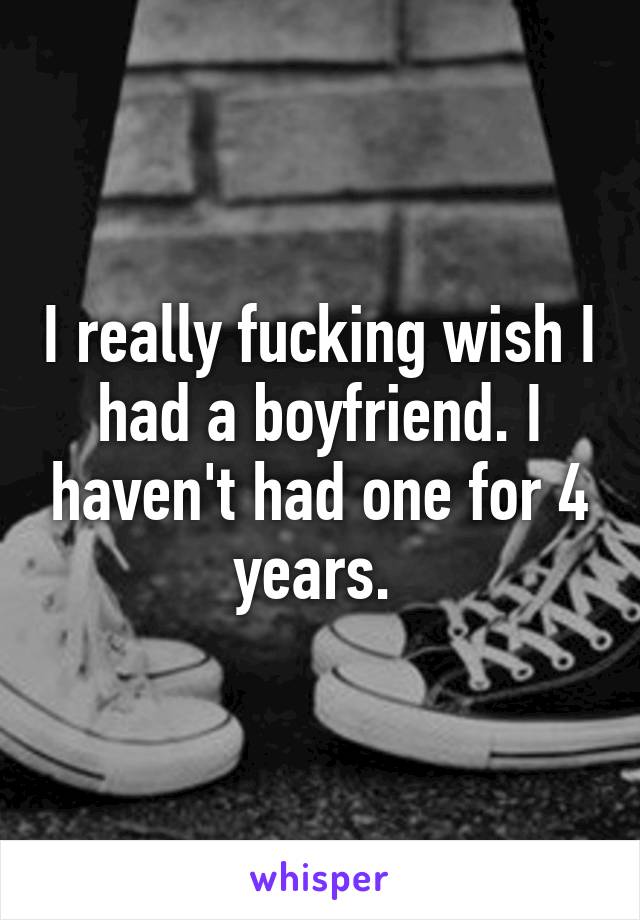 I really fucking wish I had a boyfriend. I haven't had one for 4 years. 