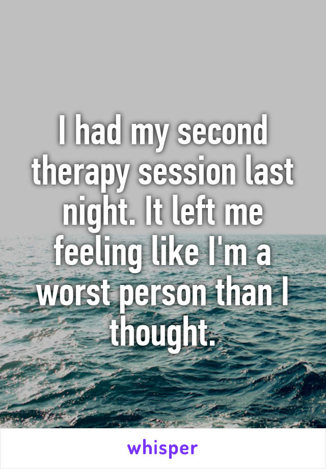 I had my second therapy session last night. It left me feeling like I'm a worst person than I thought.