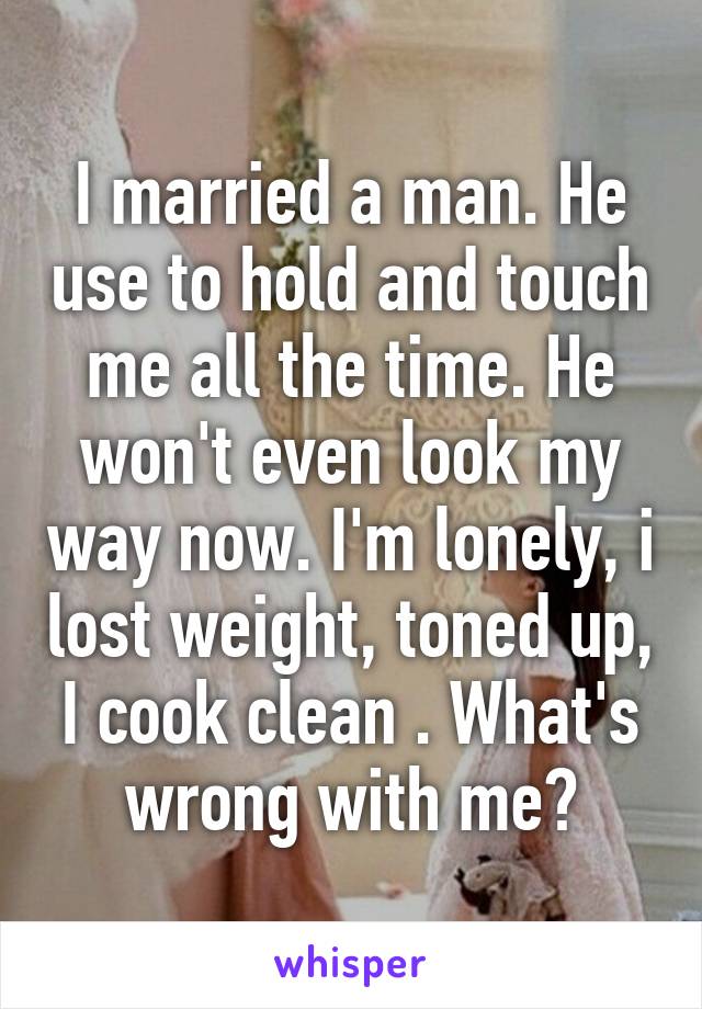 I married a man. He use to hold and touch me all the time. He won't even look my way now. I'm lonely, i lost weight, toned up, I cook clean . What's wrong with me?