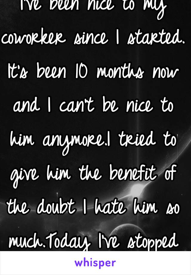 I've been nice to my coworker since I started. It's been 10 months now and I can't be nice to him anymore.I tried to give him the benefit of the doubt I hate him so much.Today I've stopped being nice to him. 