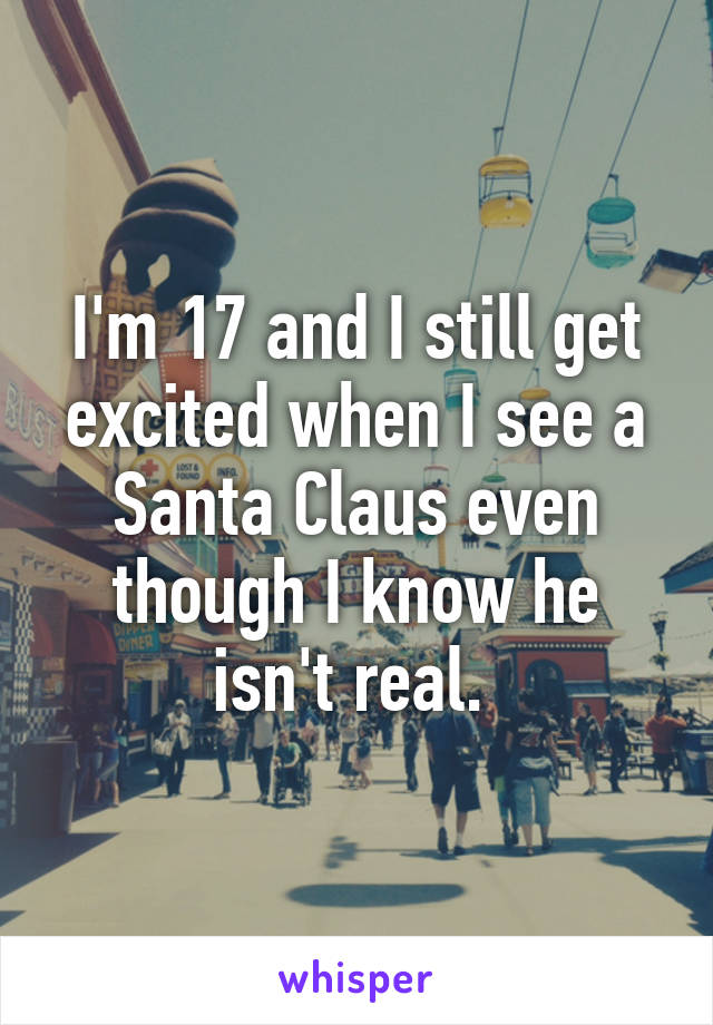 I'm 17 and I still get excited when I see a Santa Claus even though I know he isn't real. 