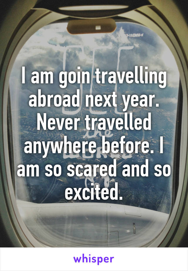 I am goin travelling abroad next year. Never travelled anywhere before. I am so scared and so excited.