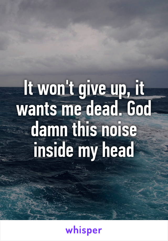 It won't give up, it wants me dead. God damn this noise inside my head