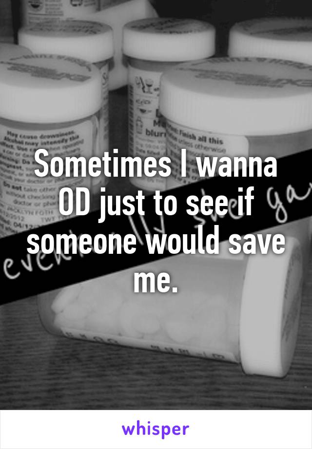 Sometimes I wanna OD just to see if someone would save me.