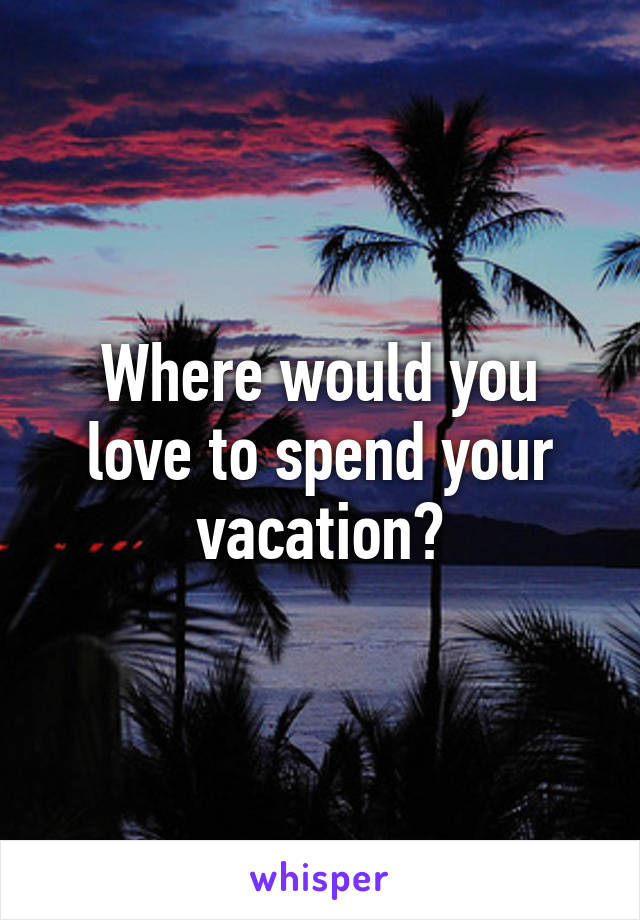 Where would you love to spend your vacation?