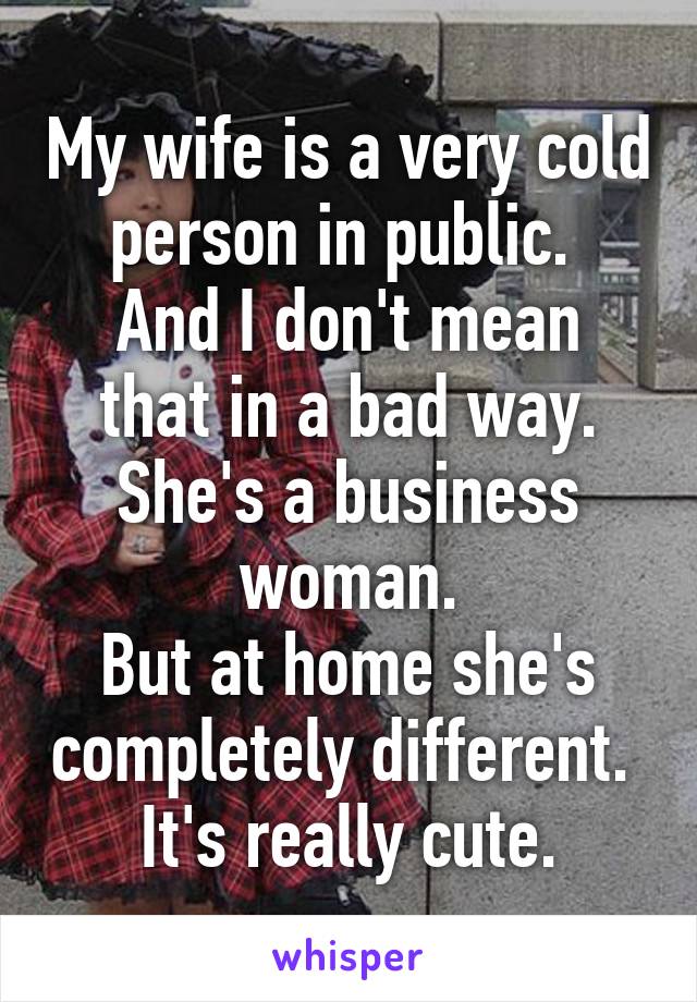 My wife is a very cold person in public. 
And I don't mean that in a bad way.
She's a business woman.
But at home she's completely different. 
It's really cute.