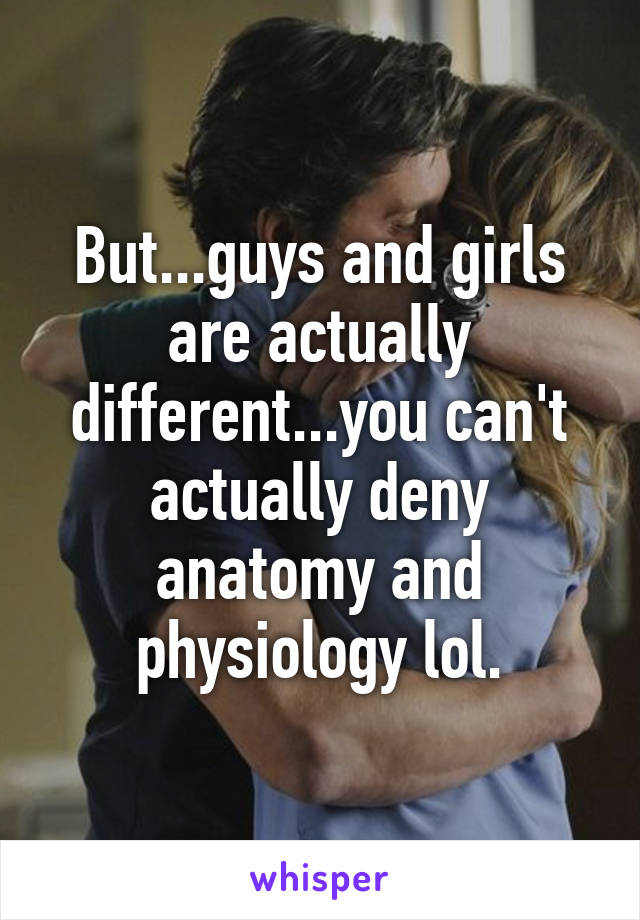 But...guys and girls are actually different...you can't actually deny anatomy and physiology lol.