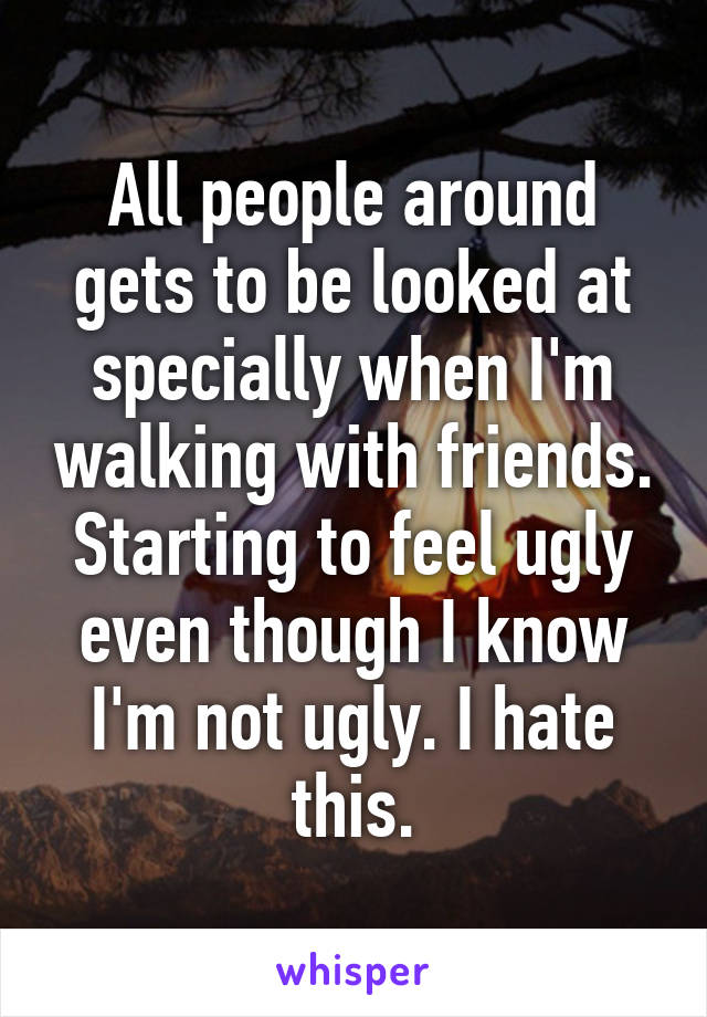 All people around gets to be looked at specially when I'm walking with friends. Starting to feel ugly even though I know I'm not ugly. I hate this.