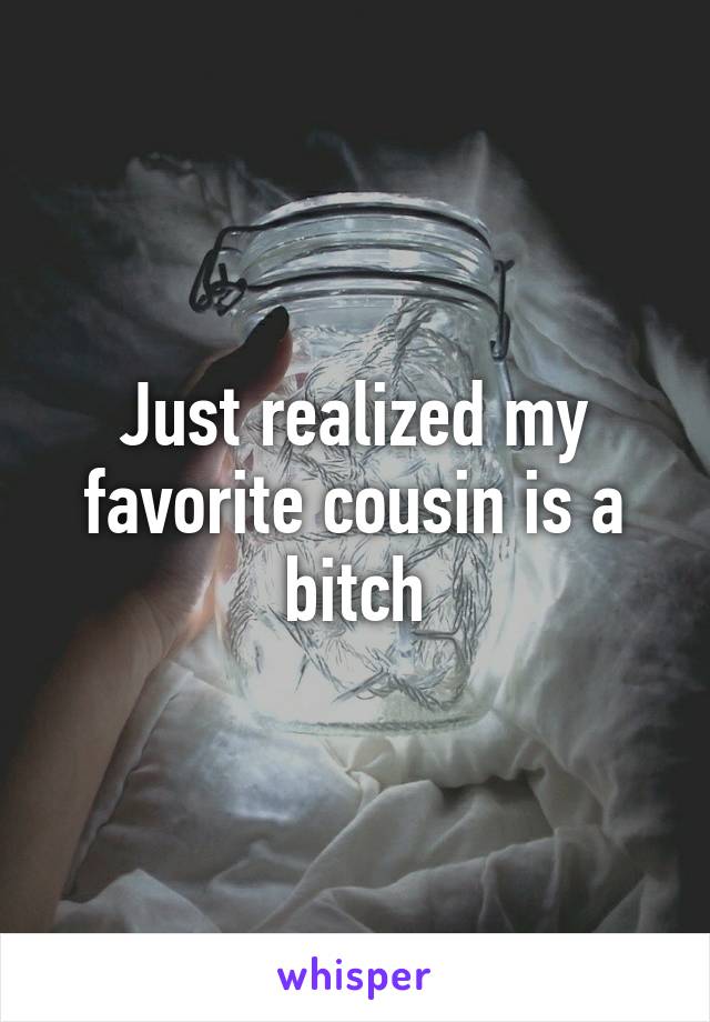 Just realized my favorite cousin is a bitch