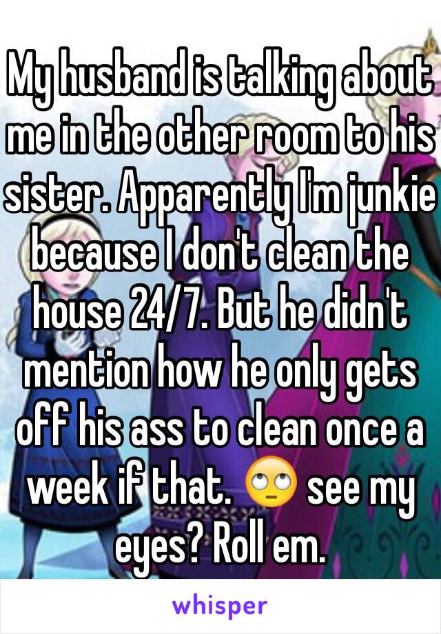 My husband is talking about me in the other room to his sister. Apparently I'm junkie because I don't clean the house 24/7. But he didn't mention how he only gets off his ass to clean once a week if that. 🙄 see my eyes? Roll em. 