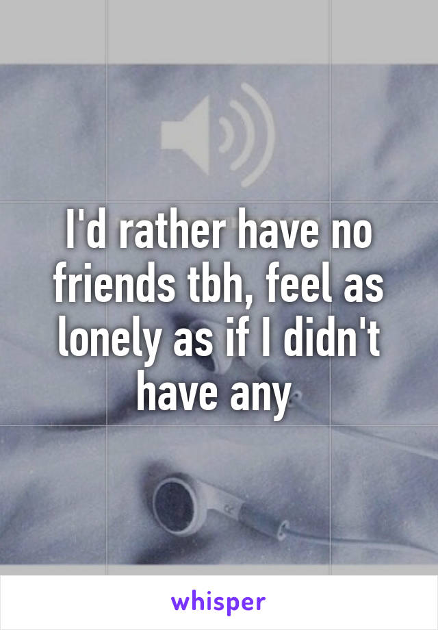 I'd rather have no friends tbh, feel as lonely as if I didn't have any 