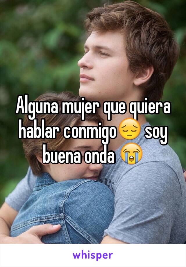 Alguna mujer que quiera hablar conmigo😔 soy buena onda 😭