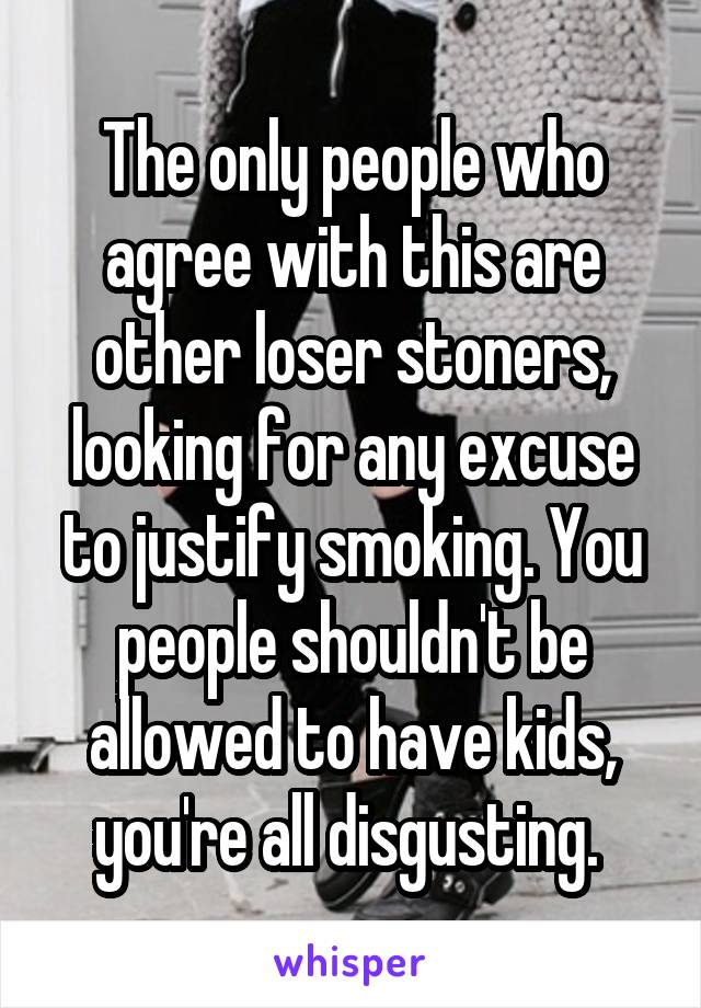 The only people who agree with this are other loser stoners, looking for any excuse to justify smoking. You people shouldn't be allowed to have kids, you're all disgusting. 