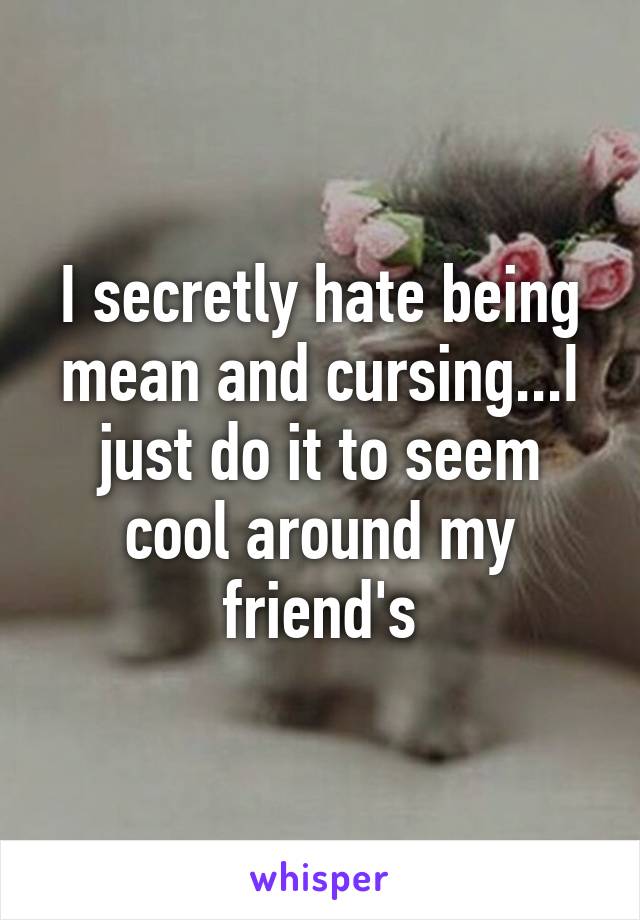 I secretly hate being mean and cursing...I just do it to seem cool around my friend's