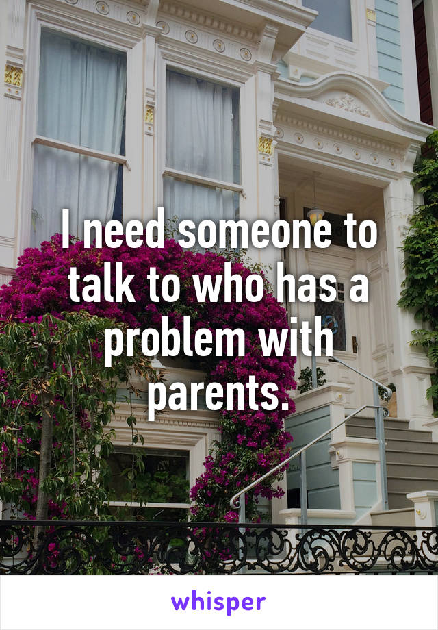 I need someone to talk to who has a problem with parents.