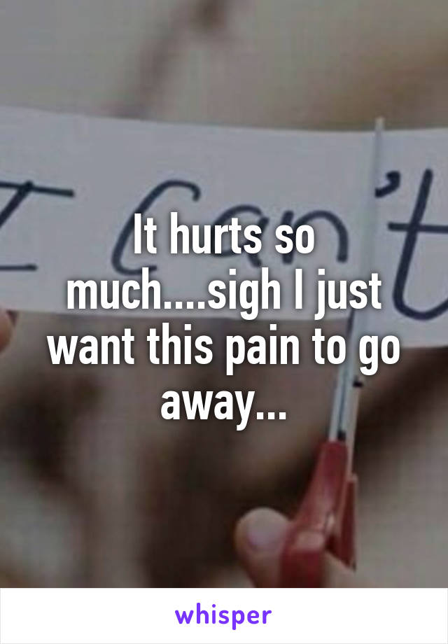 It hurts so much....sigh I just want this pain to go away...