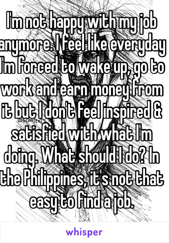 I'm not happy with my job anymore. I feel like everyday I'm forced to wake up, go to work and earn money from it but I don't feel inspired & satisfied with what I'm doing. What should I do? In the Philippines, it's not that easy to find a job.