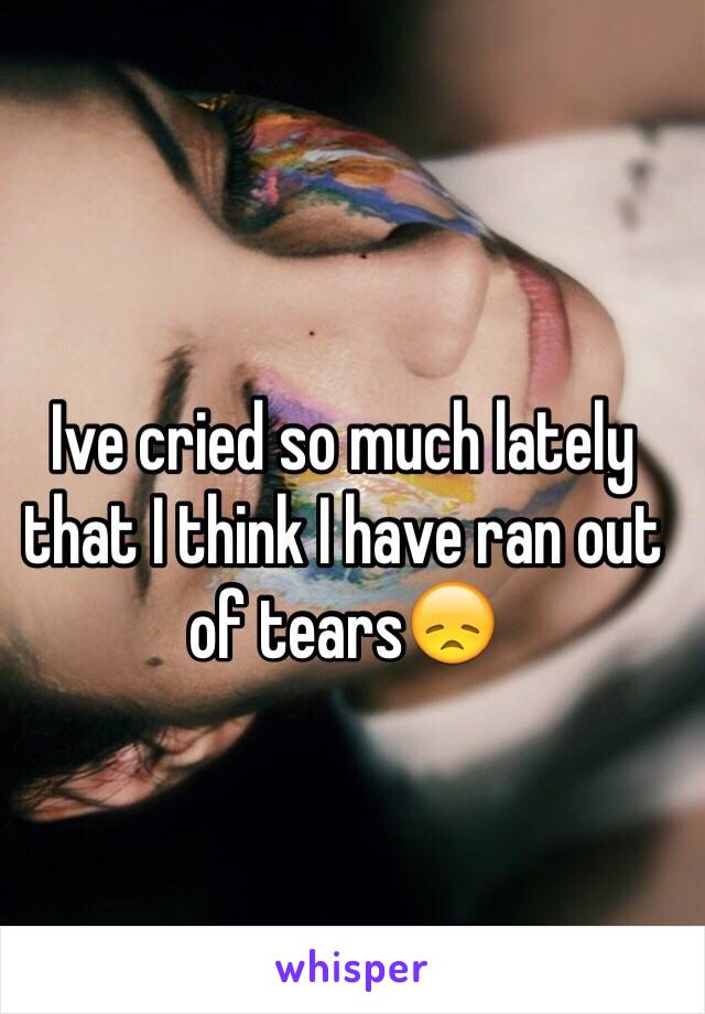 Ive cried so much lately that I think I have ran out of tears😞