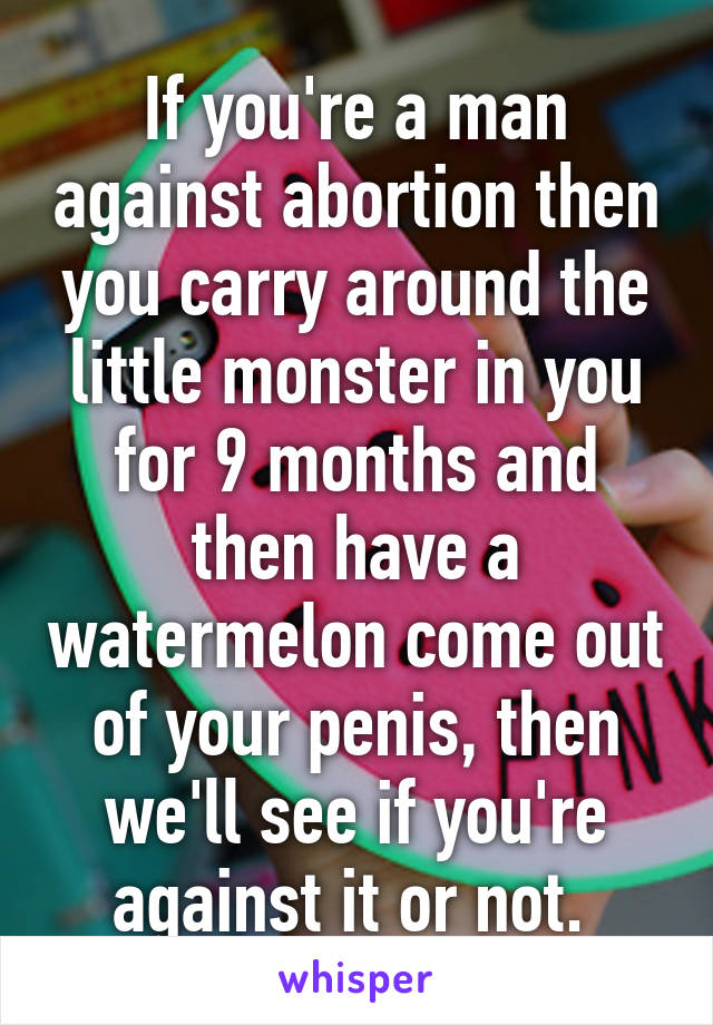 If you're a man against abortion then you carry around the little monster in you for 9 months and then have a watermelon come out of your penis, then we'll see if you're against it or not. 