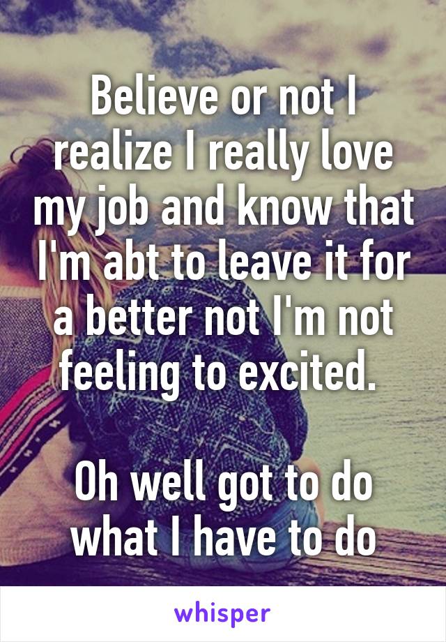 Believe or not I realize I really love my job and know that I'm abt to leave it for a better not I'm not feeling to excited. 

Oh well got to do what I have to do