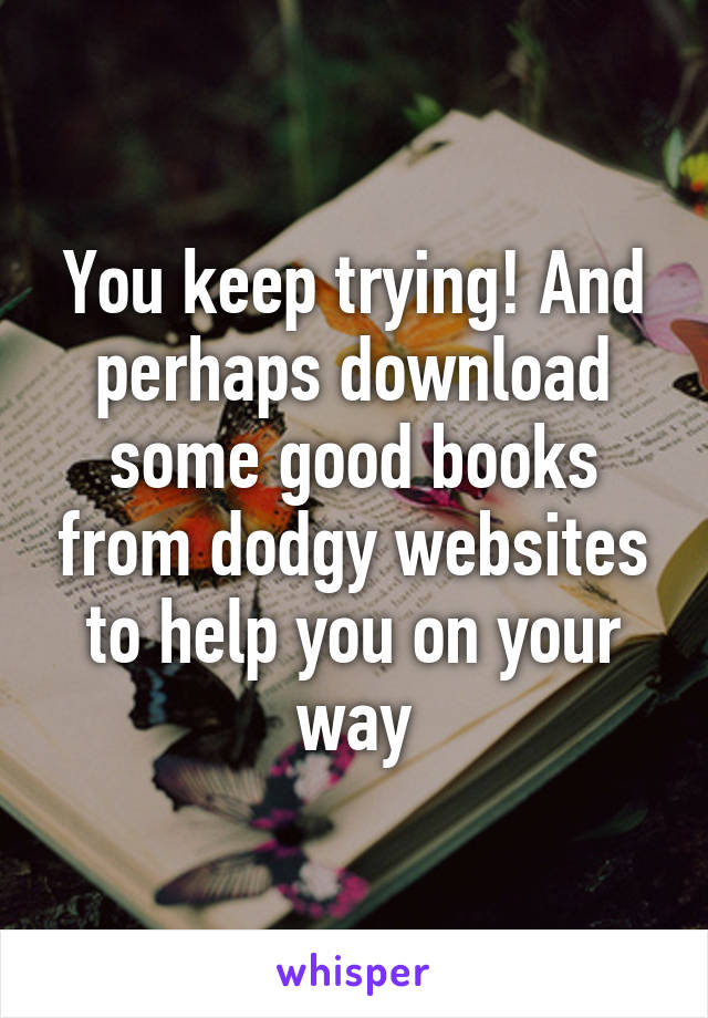 You keep trying! And perhaps download some good books from dodgy websites to help you on your way