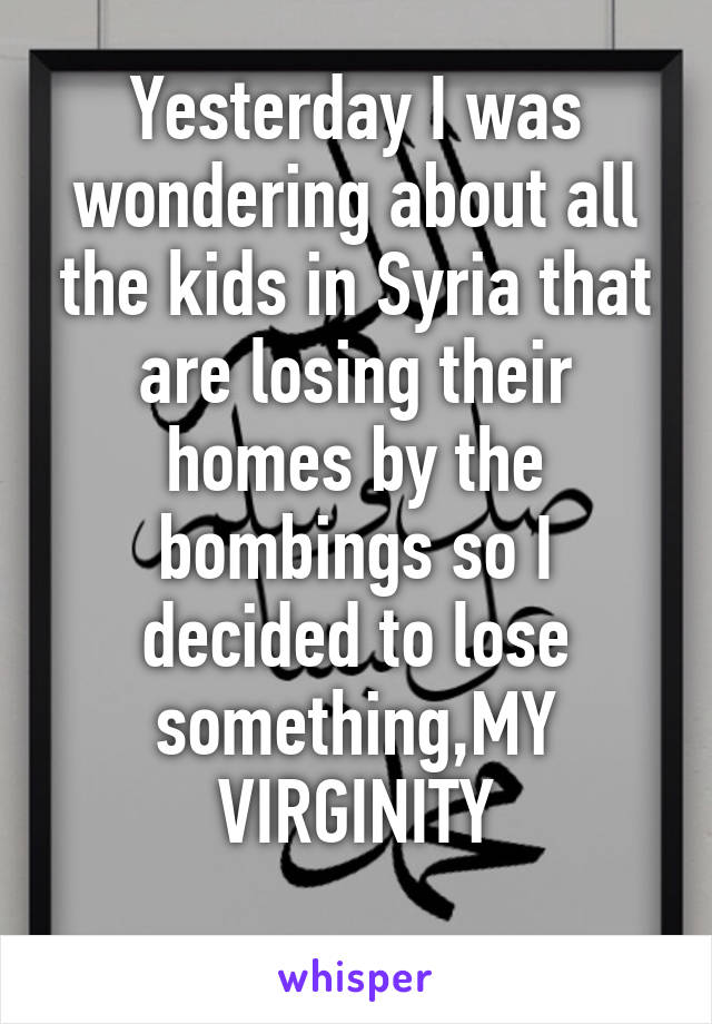 Yesterday I was wondering about all the kids in Syria that are losing their homes by the bombings so I decided to lose something,MY VIRGINITY
