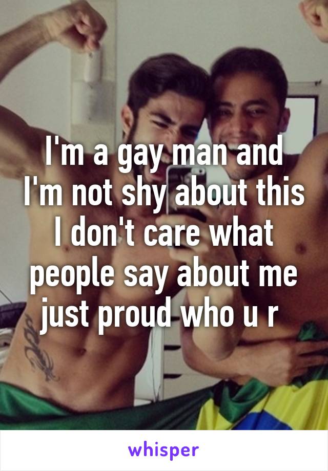 I'm a gay man and I'm not shy about this I don't care what people say about me just proud who u r 